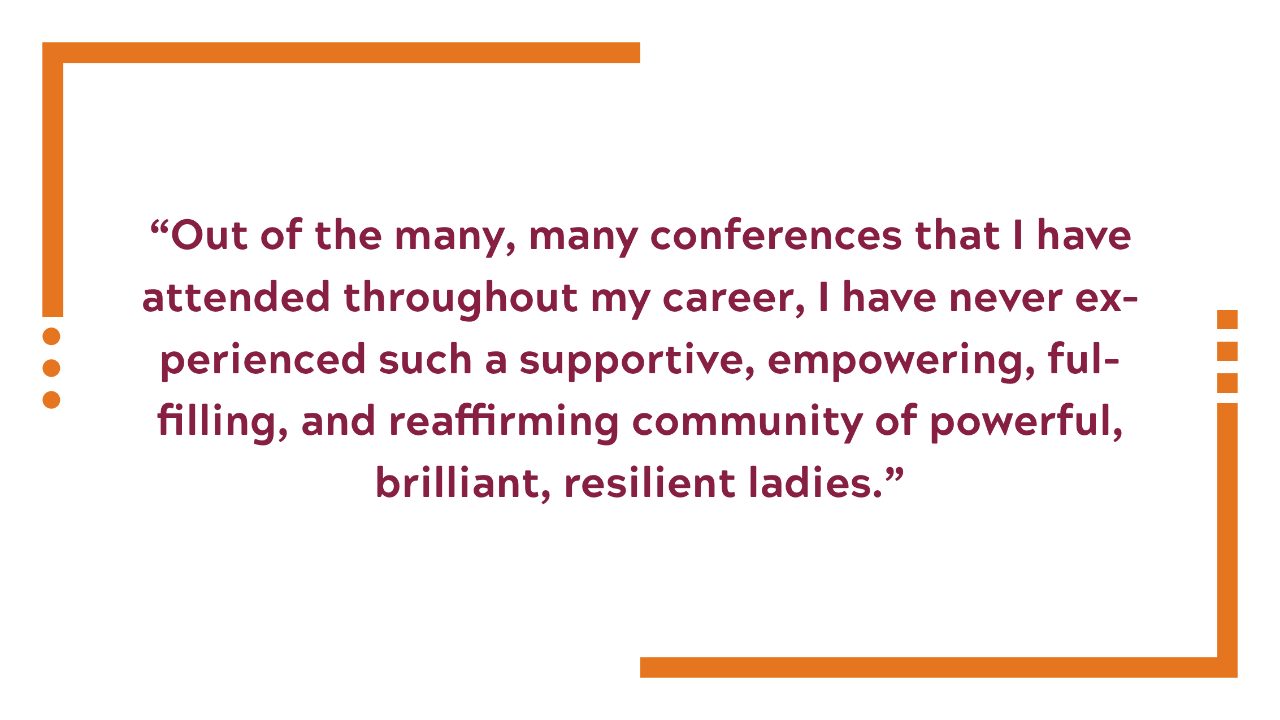 Out of the many, many conferences that I have attended throughout my career, I have never experienced such a supportive, empowering, fulfilling, and reaffirming community of powerful, brilliant, resilient ladies. 